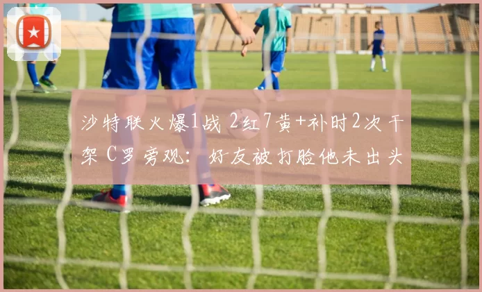 沙特联火爆1战 2红7黄+补时2次干架 C罗旁观：好友被打脸他未出头