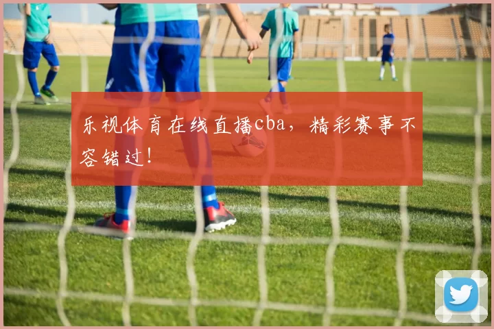 乐视体育在线直播cba，精彩赛事不容错过！