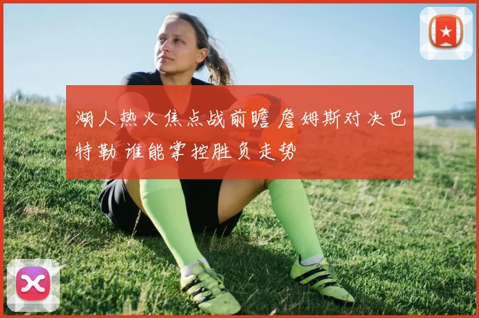 湖人热火焦点战前瞻 詹姆斯对决巴特勒 谁能掌控胜负走势