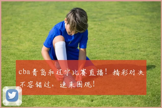 cba青岛和辽宁比赛直播！精彩对决不容错过，速来围观！