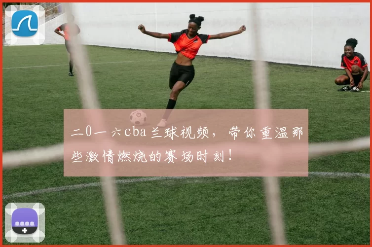 二0一六cba兰球视频，带你重温那些激情燃烧的赛场时刻！