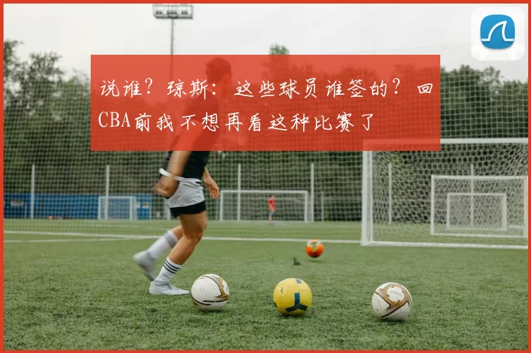 说谁？琼斯：这些球员谁签的？回CBA前我不想再看这种比赛了