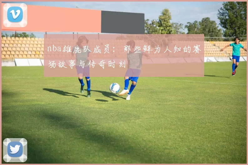 nba雄鹿队成员：那些鲜为人知的赛场故事与传奇时刻