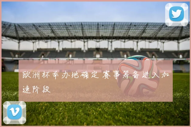 欧洲杯举办地确定 赛事筹备进入加速阶段