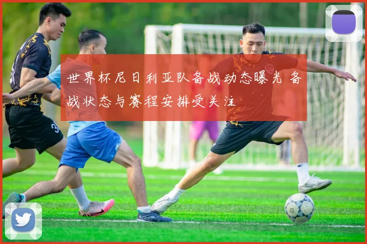 世界杯尼日利亚队备战动态曝光 备战状态与赛程安排受关注
