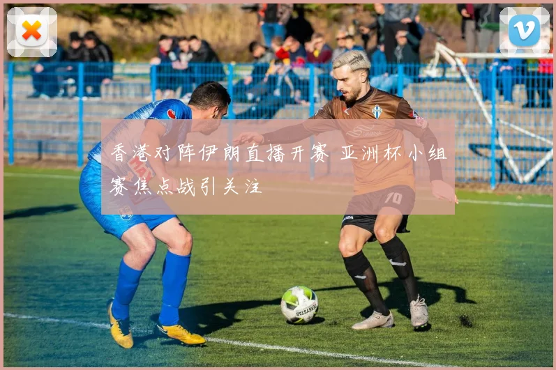 香港对阵伊朗直播开赛 亚洲杯小组赛焦点战引关注