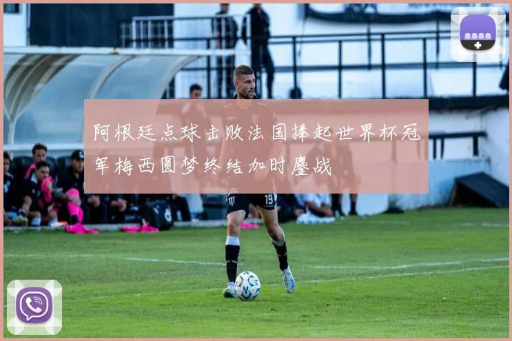 阿根廷点球击败法国捧起世界杯冠军梅西圆梦终结加时鏖战