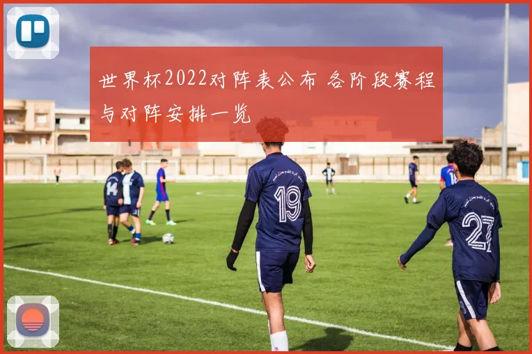 世界杯2022对阵表公布 各阶段赛程与对阵安排一览