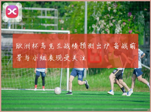 欧洲杯乌克兰战绩预测出炉 备战前景与小组表现受关注