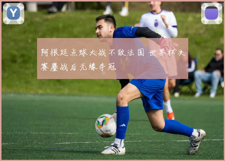 阿根廷点球大战不敌法国 世界杯决赛鏖战后无缘夺冠