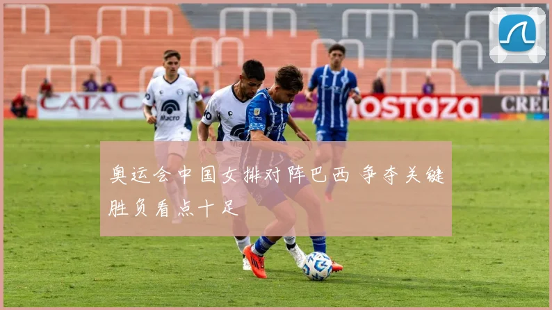 奥运会中国女排对阵巴西 争夺关键胜负看点十足