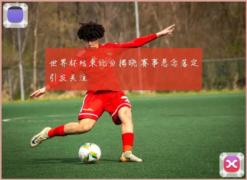 世界杯结束比分揭晓 赛事悬念落定引发关注