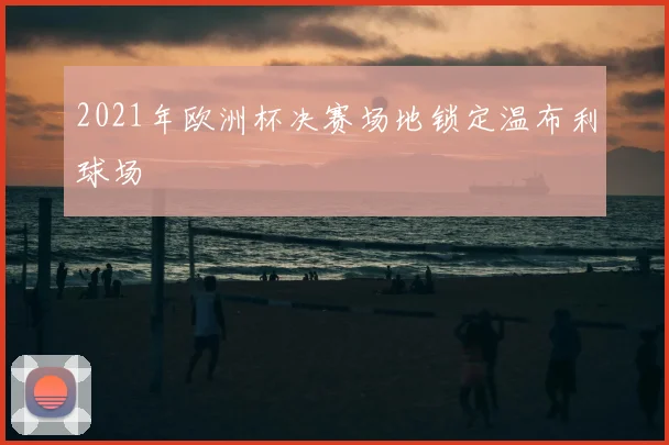 2021年欧洲杯决赛场地锁定温布利球场