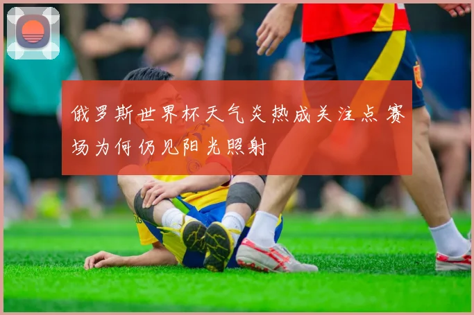俄罗斯世界杯天气炎热成关注点 赛场为何仍见阳光照射