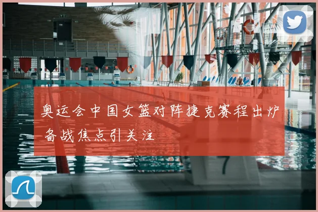 奥运会中国女篮对阵捷克赛程出炉 备战焦点引关注