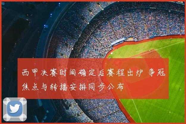 西甲决赛时间确定后赛程出炉 争冠焦点与转播安排同步公布