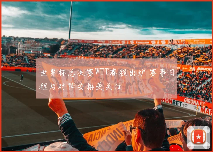 世界杯总决赛WTT赛程出炉 赛事日程与对阵安排受关注