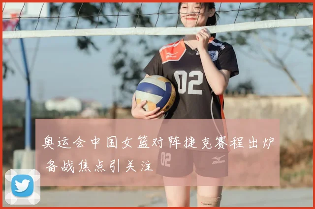 奥运会中国女篮对阵捷克赛程出炉 备战焦点引关注