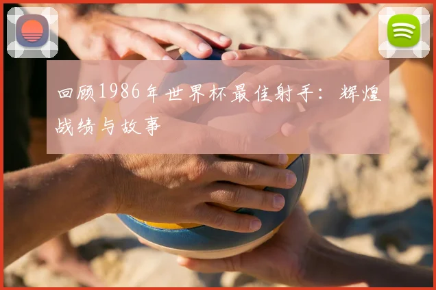 回顾1986年世界杯最佳射手:辉煌战绩与故事