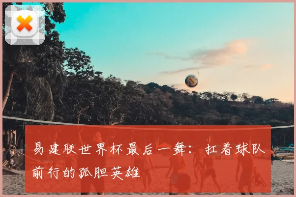 易建联世界杯最后一舞：扛着球队前行的孤胆英雄