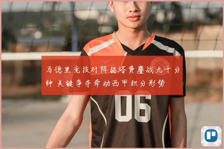 马德里竞技对阵赫塔费鏖战九十分钟 关键争夺牵动西甲积分形势