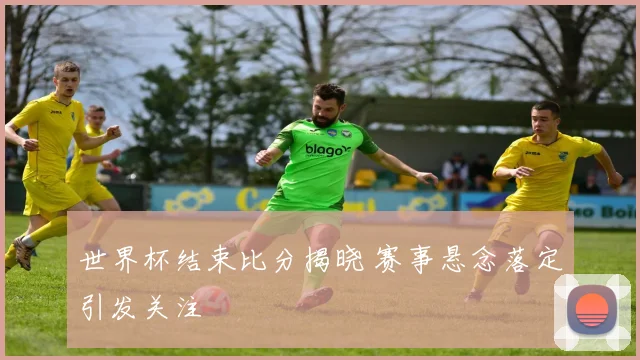 世界杯结束比分揭晓 赛事悬念落定引发关注