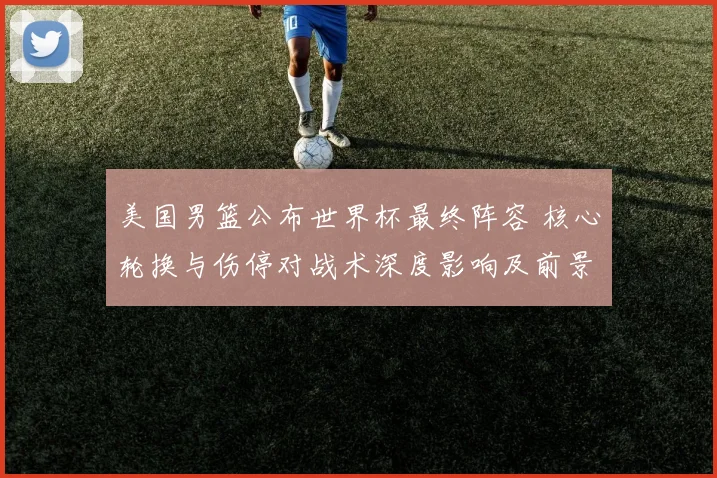 美国男篮公布世界杯最终阵容 核心轮换与伤停对战术深度影响及前景