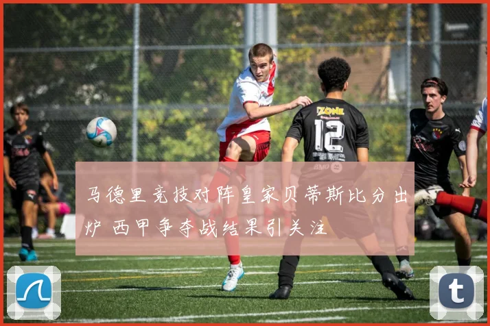 马德里竞技对阵皇家贝蒂斯比分出炉 西甲争夺战结果引关注