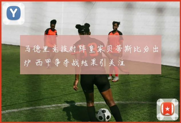 马德里竞技对阵皇家贝蒂斯比分出炉 西甲争夺战结果引关注