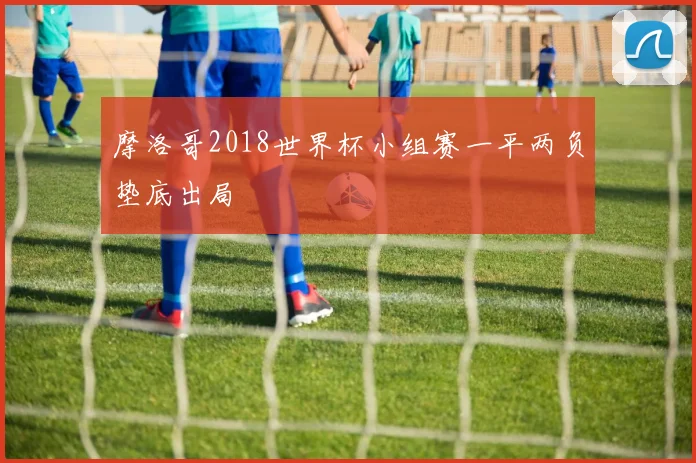 摩洛哥2018世界杯小组赛一平两负垫底出局