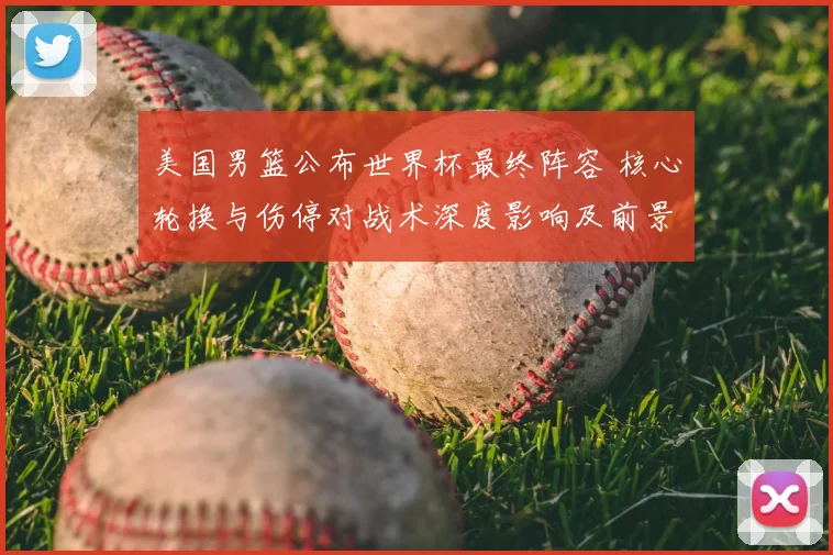 美国男篮公布世界杯最终阵容 核心轮换与伤停对战术深度影响及前景