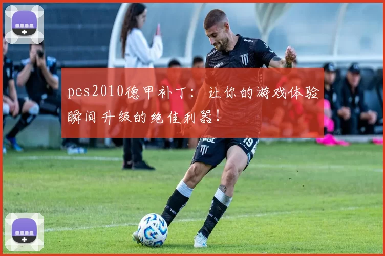 pes2010德甲补丁：让你的游戏体验瞬间升级的绝佳利器！