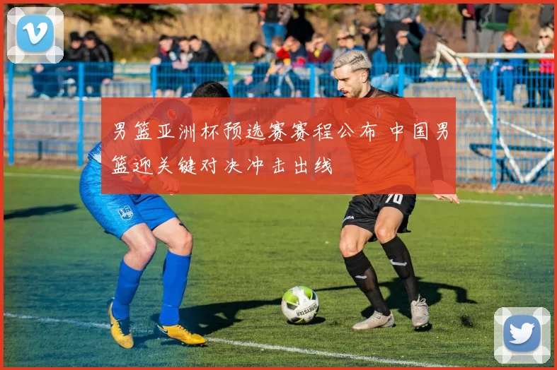 男篮亚洲杯预选赛赛程公布 中国男篮迎关键对决冲击出线