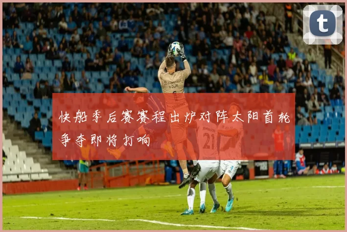 快船季后赛赛程出炉对阵太阳首轮争夺即将打响