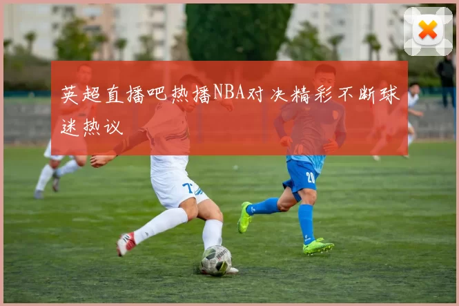 英超直播吧热播NBA对决精彩不断球迷热议
