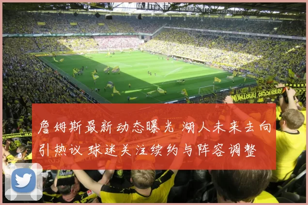 詹姆斯最新动态曝光 湖人未来去向引热议 球迷关注续约与阵容调整