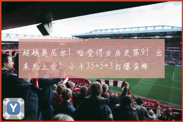 超越奥尼尔！哈登得分历史第9！出来见上帝！小卡35+5+3打爆黄蜂