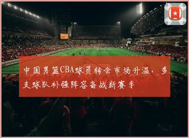 中国男篮CBA球员转会市场升温，多支球队补强阵容备战新赛季