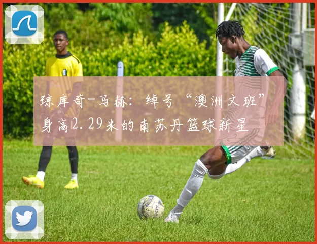 琼库奇-马赫：绰号“澳洲文班” 身高2.29米的南苏丹篮球新星