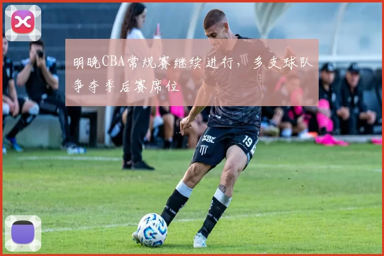 明晚CBA常规赛继续进行，多支球队争夺季后赛席位