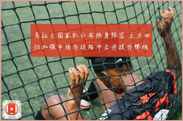 乌拉圭国家队公布热身阵容 主力回归加强中场与边路冲击并提升锋线威胁