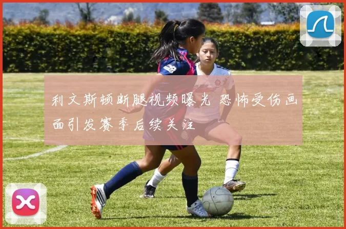 利文斯顿断腿视频曝光 恐怖受伤画面引发赛季后续关注