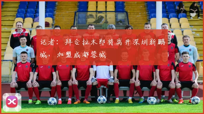 记者：拜合拉木即将离开深圳新鹏城，加盟成都蓉城