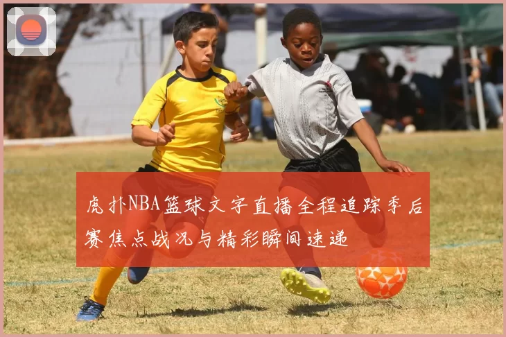 虎扑NBA篮球文字直播全程追踪季后赛焦点战况与精彩瞬间速递