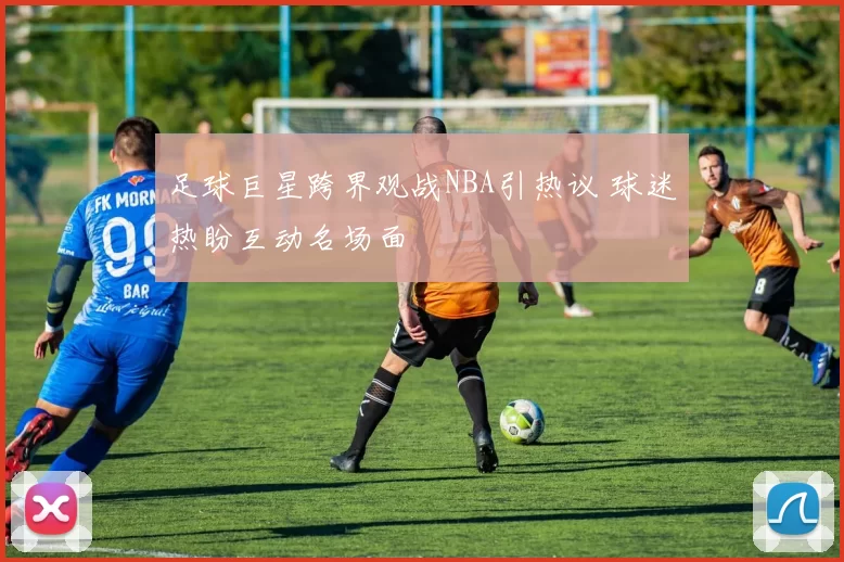 足球巨星跨界观战NBA引热议 球迷热盼互动名场面