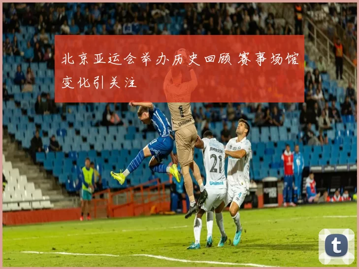 北京亚运会举办历史回顾 赛事场馆变化引关注