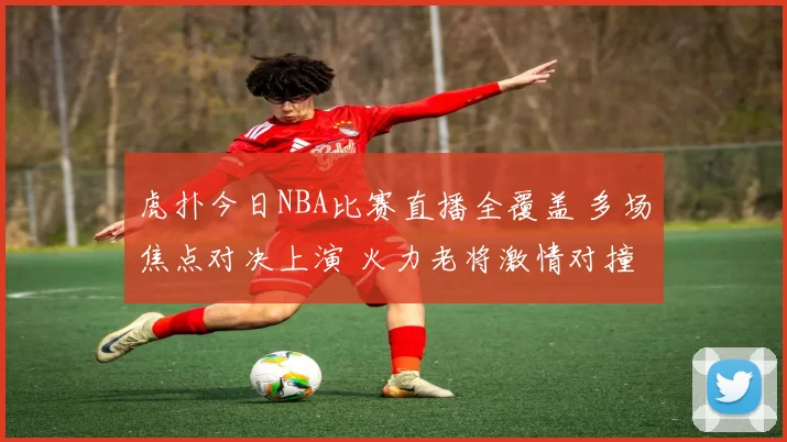 虎扑今日NBA比赛直播全覆盖 多场焦点对决上演 火力老将激情对撞