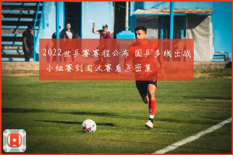 2022世乒赛赛程公布 国乒多线出战 小组赛到淘汰赛看点密集