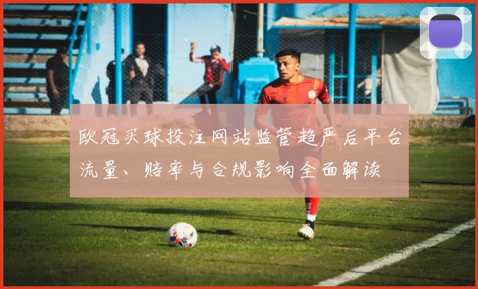 欧冠买球投注网站监管趋严后平台流量、赔率与合规影响全面解读