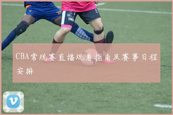 CBA常规赛直播观看指南及赛事日程安排